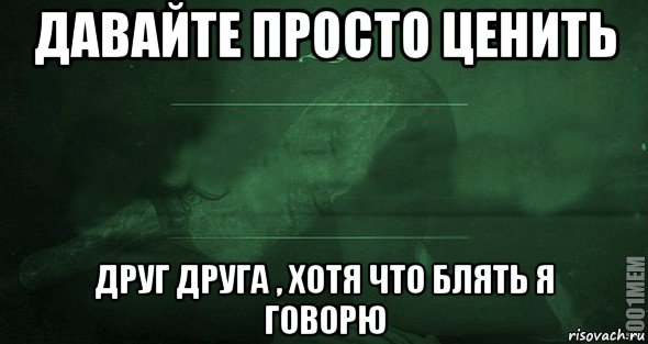 давайте просто ценить друг друга , хотя что блять я говорю