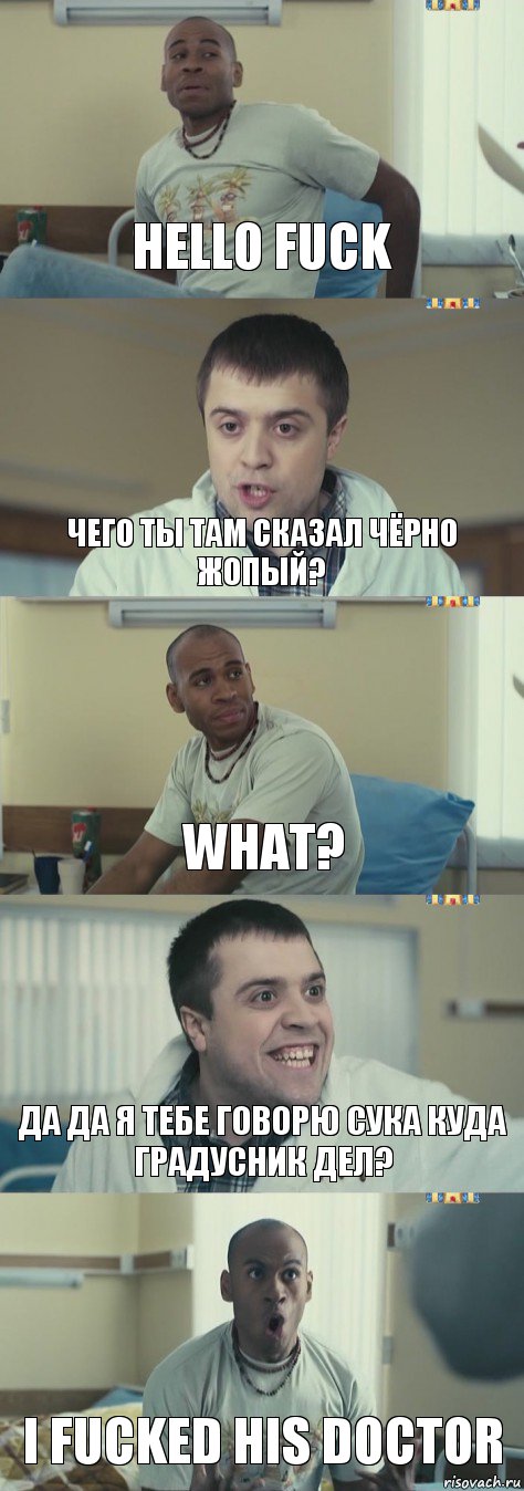 Hello Fuck чего ты там сказал чёрно жопый? what? да да я тебе говорю сука куда градусник дел? I fucked his doctor