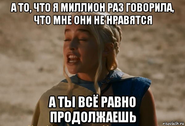 а то, что я миллион раз говорила, что мне они не нравятся а ты всё равно продолжаешь, Мем Кхалиси