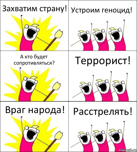 Захватим страну! Устроим геноцид! А кто будет сопротивляться? Террорист! Враг народа! Расстрелять!