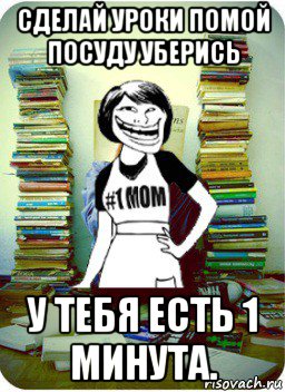 сделай уроки помой посуду уберись у тебя есть 1 минута.