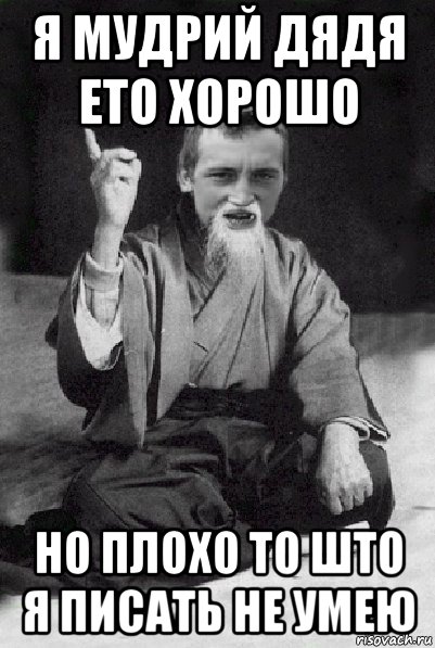 я мудрий дядя ето хорошо но плохо то што я писать не умею