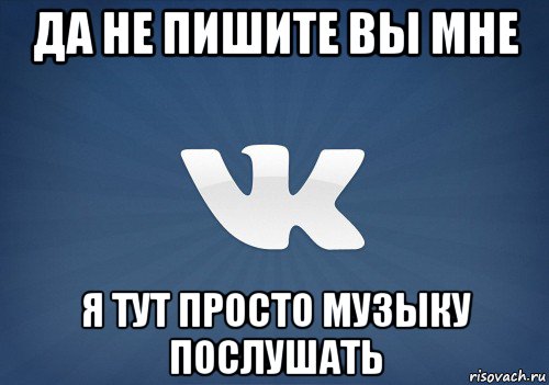 да не пишите вы мне я тут просто музыку послушать