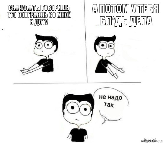 Сначала ты говоришь что поиграешь со мной в доту А потом у тебя бл*дь дела