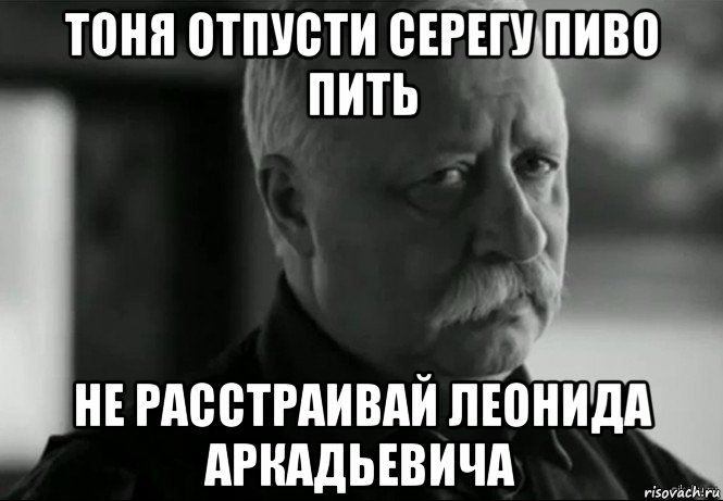 тоня отпусти серегу пиво пить не расстраивай леонида аркадьевича, Мем Не расстраивай Леонида Аркадьевича