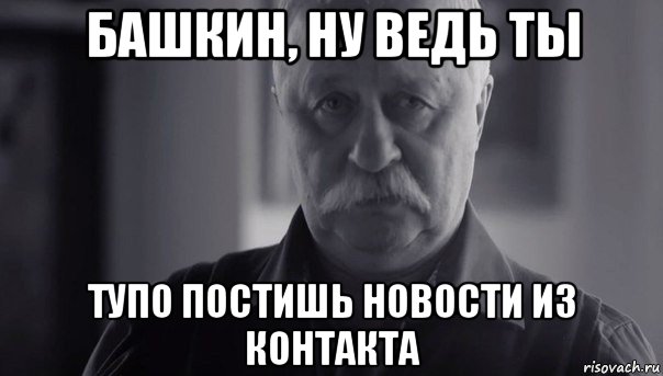 башкин, ну ведь ты тупо постишь новости из контакта, Мем Не огорчай Леонида Аркадьевича