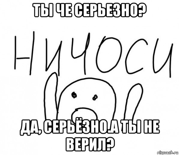 ты че серьезно? да, серьёзно.а ты не верил?, Мем  Ничоси