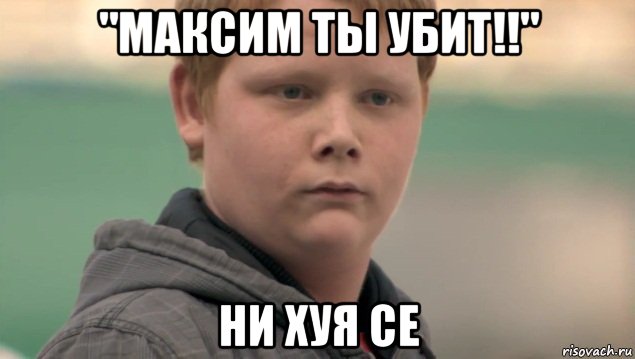 "максим ты убит!!" ни хуя се, Мем    нифигасе