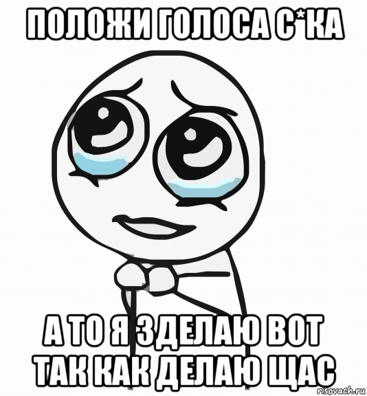 положи голоса с*ка а то я зделаю вот так как делаю щас, Мем  ну пожалуйста (please)