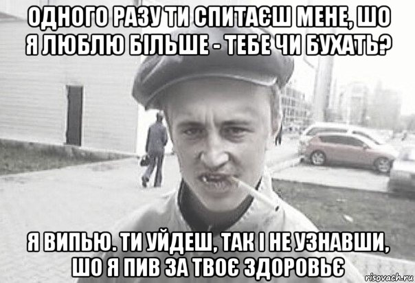 одного разу ти спитаєш мене, шо я люблю більше - тебе чи бухать? я випью. ти уйдеш, так і не узнавши, шо я пив за твоє здоровьє, Мем Пацанська философия