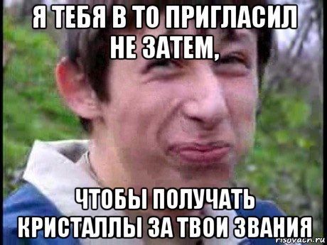 я тебя в то пригласил не затем, чтобы получать кристаллы за твои звания, Мем  Пиздун