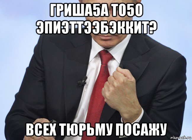 гриша5а то5о эпиэттээбэккит? всех тюрьму посажу, Мем Путин показывает кулак