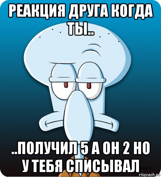 реакция друга когда ты.. ..получил 5 а он 2 но у тебя списывал, Мем Сквидвард