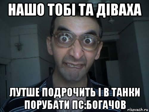 нашо тобі та діваха лутше подрочить і в танки порубати пс:богачов