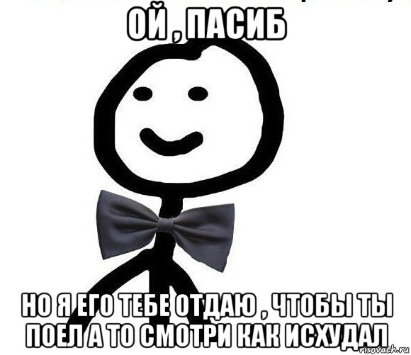 ой , пасиб но я его тебе отдаю , чтобы ты поел а то смотри как исхудал