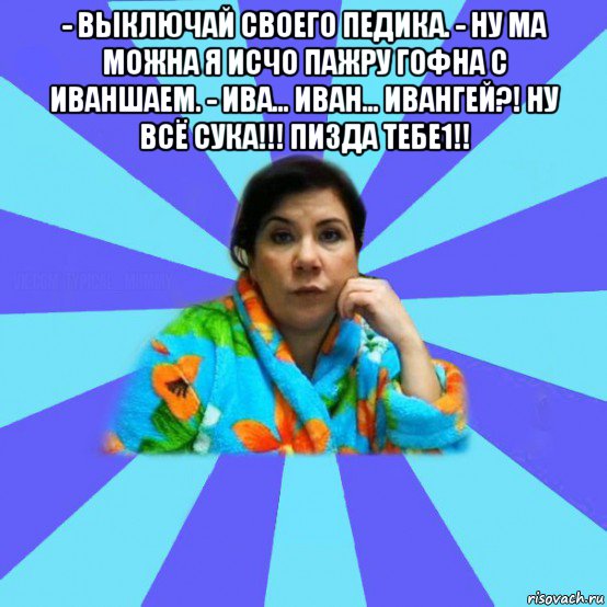 - выключай своего педика. - ну ма можна я исчо пажру гофна с иваншаем. - ива... иван... ивангей?! ну всё сука!!! пизда тебе1!! , Мем типичная мама