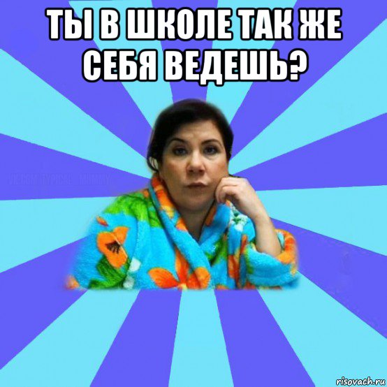 ты в школе так же себя ведешь? 