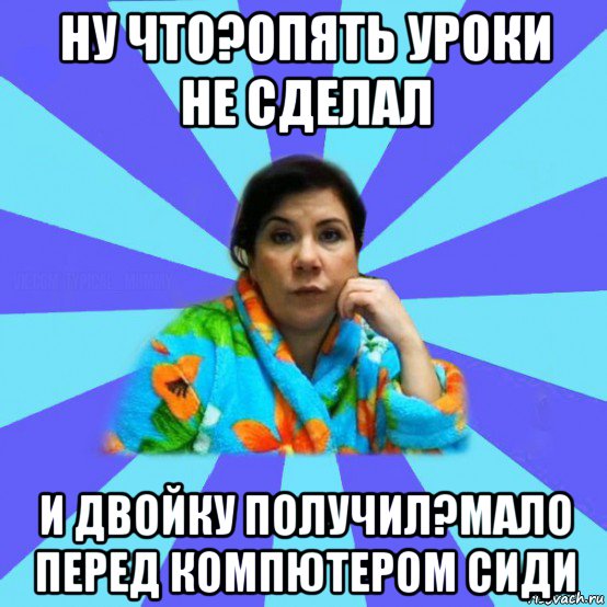 ну что?опять уроки не сделал и двойку получил?мало перед компютером сиди, Мем типичная мама