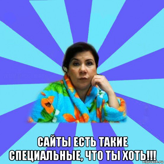  сайты есть такие специальные, что ты хоть!!!, Мем типичная мама