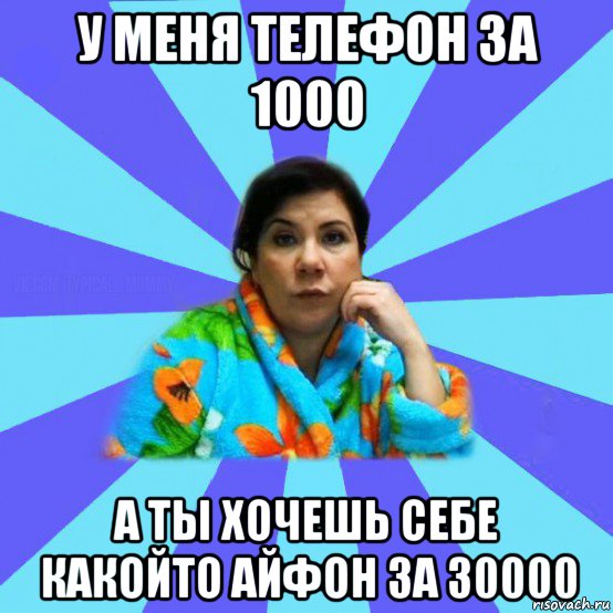 у меня телефон за 1000 а ты хочешь себе какойто айфон за 30000, Мем типичная мама