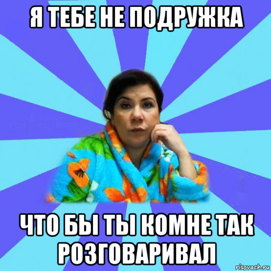 я тебе не подружка что бы ты комне так розговаривал, Мем типичная мама