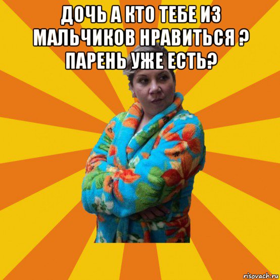 дочь а кто тебе из мальчиков нравиться ? парень уже есть? , Мем Типичная мама