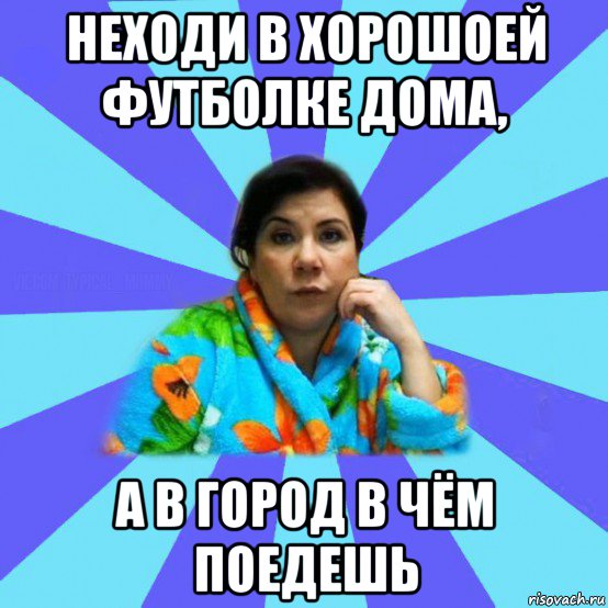 неходи в хорошоей футболке дома, а в город в чём поедешь, Мем типичная мама