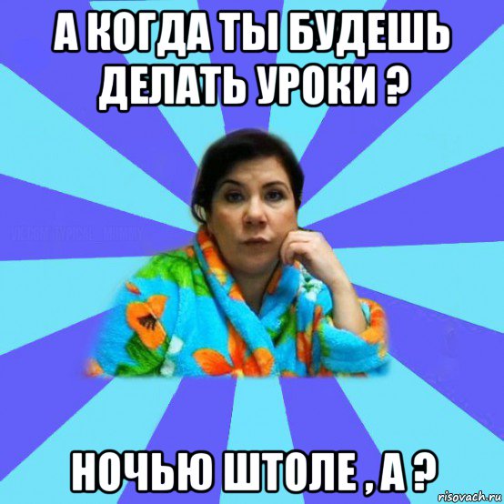 а когда ты будешь делать уроки ? ночью штоле , а ?, Мем типичная мама