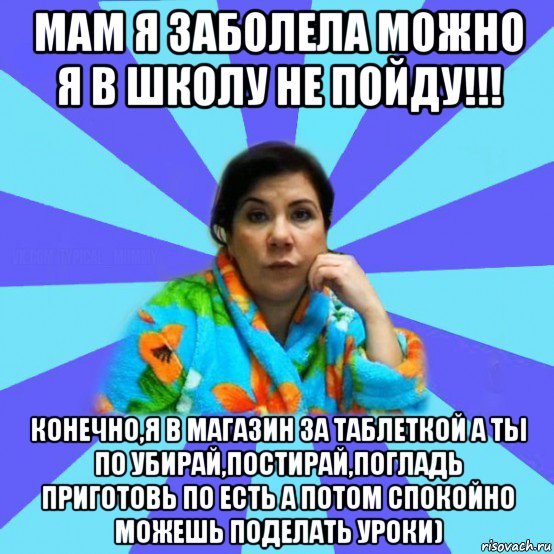 мам я заболела можно я в школу не пойду!!! конечно,я в магазин за таблеткой а ты по убирай,постирай,погладь приготовь по есть а потом спокойно можешь поделать уроки), Мем типичная мама