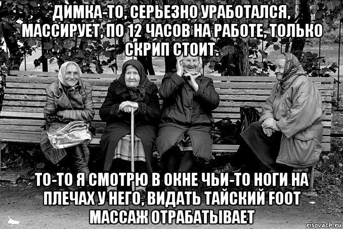 димка-то, серьезно уработался, массирует, по 12 часов на работе, только скрип стоит. то-то я смотрю в окне чьи-то ноги на плечах у него, видать тайский foot массаж отрабатывает