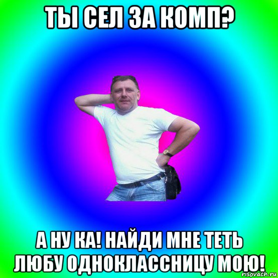 ты сел за комп? а ну ка! найди мне теть любу одноклассницу мою!, Мем Типичный Батя