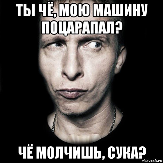 ты чё, мою машину поцарапал? чё молчишь, сука?