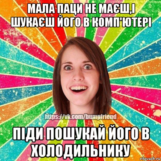 мала паци не маєш,і шукаєш його в комп'ютері піди пошукай його в холодильнику, Мем Йобнута Подруга ЙоП