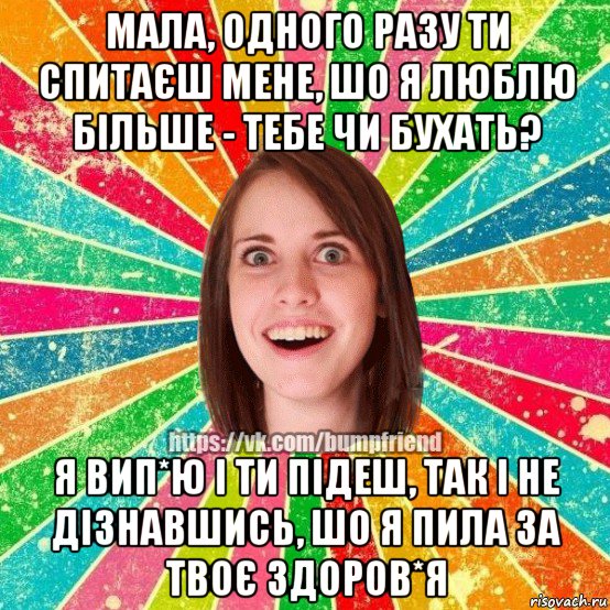 мала, одного разу ти спитаєш мене, шо я люблю більше - тебе чи бухать? я вип*ю і ти підеш, так і не дізнавшись, шо я пила за твоє здоров*я, Мем Йобнута Подруга ЙоП