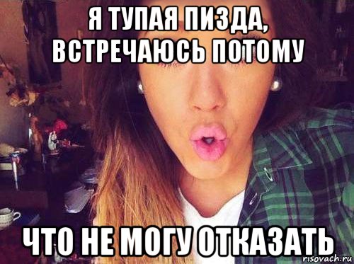 я тупая пизда, встречаюсь потому что не могу отказать