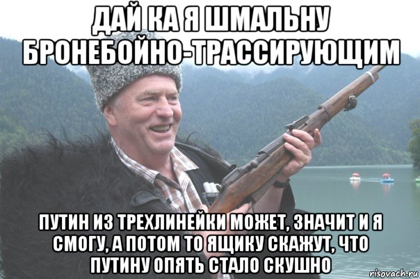 дай ка я шмальну бронебойно-трассирующим путин из трехлинейки может, значит и я смогу, а потом то ящику скажут, что путину опять стало скушно