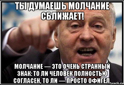 ты думаешь молчание сближает! молчание — это очень странный знак: то ли человек полностью согласен, то ли — просто офигел.