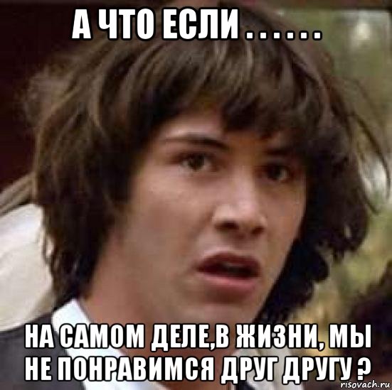 а что если . . . . . . на самом деле,в жизни, мы не понравимся друг другу ?, Мем А что если (Киану Ривз)