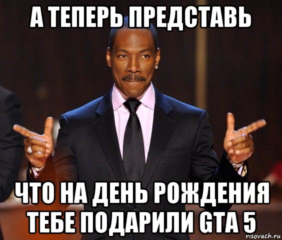 а теперь представь что на день рождения тебе подарили gta 5, Мем  а теперь представьте