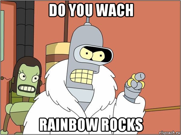 do you wach rainbow rocks, Мем Бендер