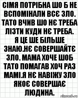 сімя потрібна шо б не вспомінали всє зло.
тато вчив шо нє треба лізти куди нє треба.
я це ше більше знаю.нє совершайтє зло. мама хоче шоб тато помагав хоч раз мамі.я нє навіжу зло якоє совершає людина.