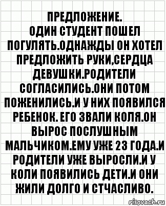 предложение.
Один студент пошел погулять.Однажды он хотел предложить руки,сердца девушки.Родители согласились.Они потом поженились.И у них появился ребенок. Его звали Коля.Он вырос послушным мальчиком.Ему уже 23 года.И родители уже выросли.И у Коли появились дети.И они жили долго и стчасливо., Комикс  бумага