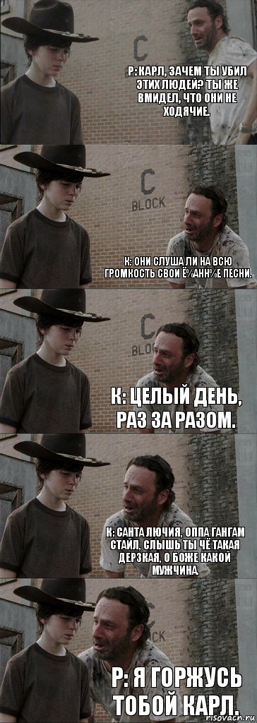 Р: Карл, зачем ты убил этих людей? Ты же вмидел, что они не ходячие.  К: Они слуша ли на всю громкость свои ё%анн%е песни. К: Целый день, раз за разом. К: Санта лючия, оппа гангам стайл, слышь ты чё такая дерзкая, о боже какой мужчина. Р: Я горжусь тобой Карл.