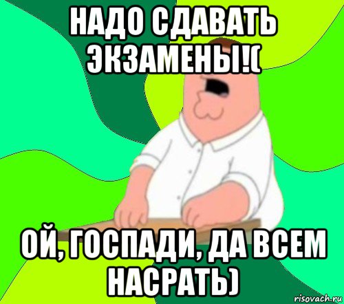 надо сдавать экзамены!( ой, госпади, да всем насрать)