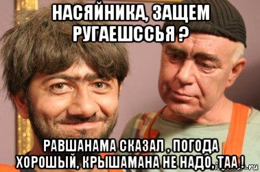 насяйника, защем ругаешссья ? равшанама сказал , погода хорошый, крышамана не надо, таа !, Мем Джамшут и Равшан