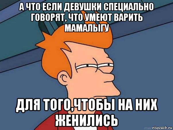 а что если девушки специально говорят, что умеют варить мамалыгу для того,чтобы на них женились, Мем  Фрай (мне кажется или)