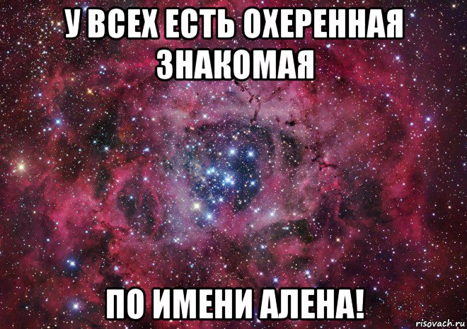 у всех есть охеренная знакомая по имени алена!