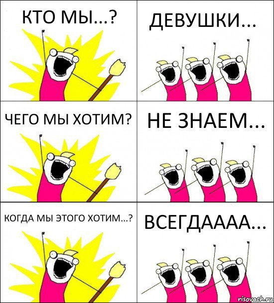 КТО МЫ...? ДЕВУШКИ... ЧЕГО МЫ ХОТИМ? НЕ ЗНАЕМ... КОГДА МЫ ЭТОГО ХОТИМ...? ВСЕГДАААА...