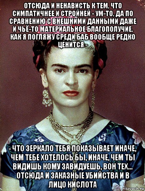 отсюда и ненависть к тем, что симпатичнее и стройней - ум-то, да по сравнению с внешними данными даже и чьё-то материальное благополучие, как я погляжу среди баб вообще редко ценится - - что зеркало тебя показывает иначе, чем тебе хотелось бы, иначе, чем ты видишь кому завидуешь, вон тех... отсюда и заказные убийства и в лицо кислота, Мем Magdalena Carmen Frieda Kahlo Ca