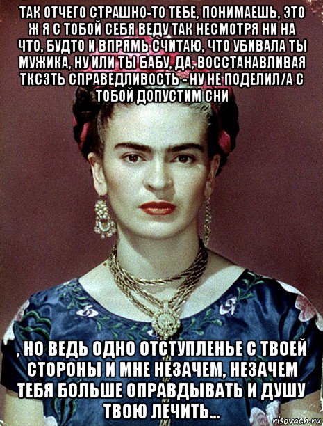 так отчего страшно-то тебе, понимаешь, это ж я с тобой себя веду так несмотря ни на что, будто и впрямь считаю, что убивала ты мужика, ну или ты бабу, да, восстанавливая тксзть справедливость - ну не поделил/а с тобой допустим сни , но ведь одно отступленье с твоей стороны и мне незачем, незачем тебя больше оправдывать и душу твою лечить..., Мем Magdalena Carmen Frieda Kahlo Ca